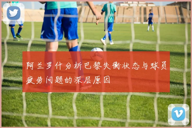 阿兰罗什分析巴黎失衡状态与球员疲劳问题的深层原因