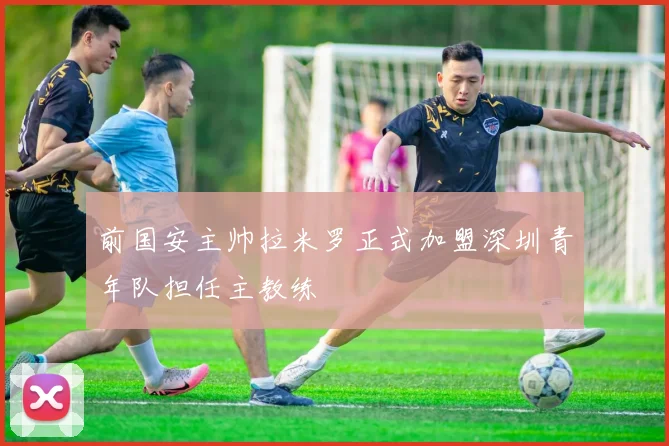 前国安主帅拉米罗正式加盟深圳青年队担任主教练