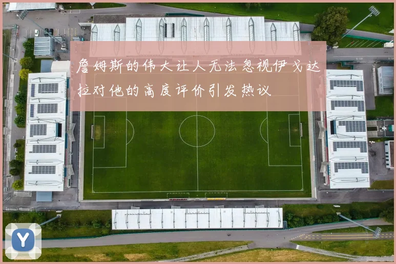 詹姆斯的伟大让人无法忽视伊戈达拉对他的高度评价引发热议