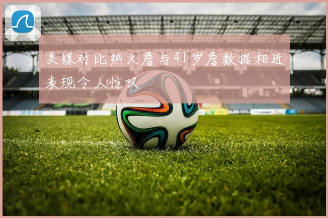 美媒对比热火詹与41岁詹数据相近表现令人惊叹