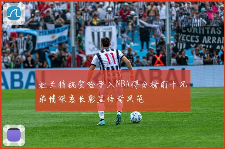 杜兰特祝贺哈登入NBA得分榜前十兄弟情深意长彰显传奇风范