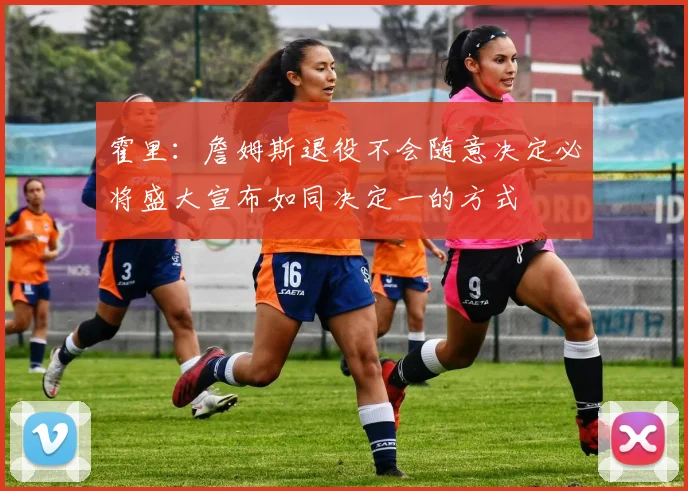 霍里：詹姆斯退役不会随意决定必将盛大宣布如同决定一的方式