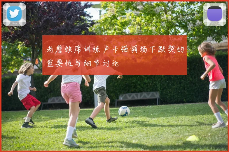 老詹缺席训练卢卡强调场下默契的重要性与细节讨论