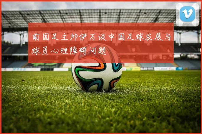 前国足主帅伊万谈中国足球发展与球员心理障碍问题