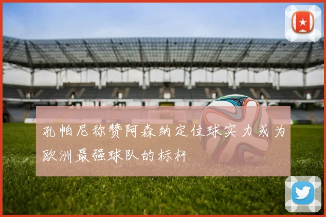 孔帕尼称赞阿森纳定位球实力或为欧洲最强球队的标杆