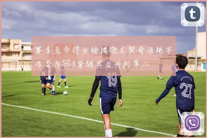 赛季至今得分榜揭晓东契奇领跑字母哥与SGA紧随其后并列第二