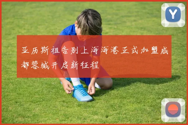 亚历斯祖告别上海海港正式加盟成都蓉城开启新征程