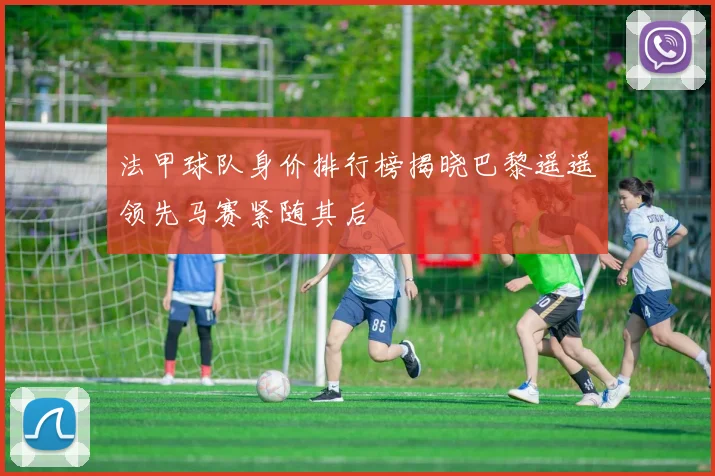 法甲球队身价排行榜揭晓巴黎遥遥领先马赛紧随其后