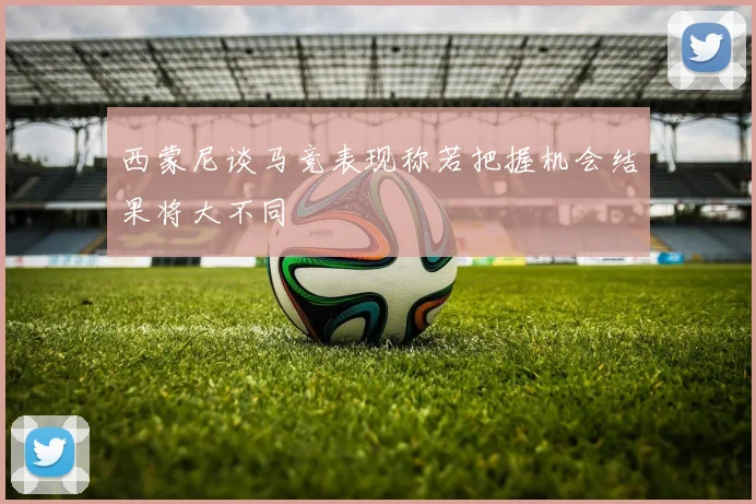 西蒙尼谈马竞表现称若把握机会结果将大不同