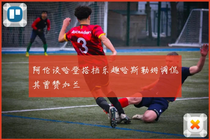 阿伦谈哈登搭档乐趣哈斯勒姆调侃其曾赞加兰