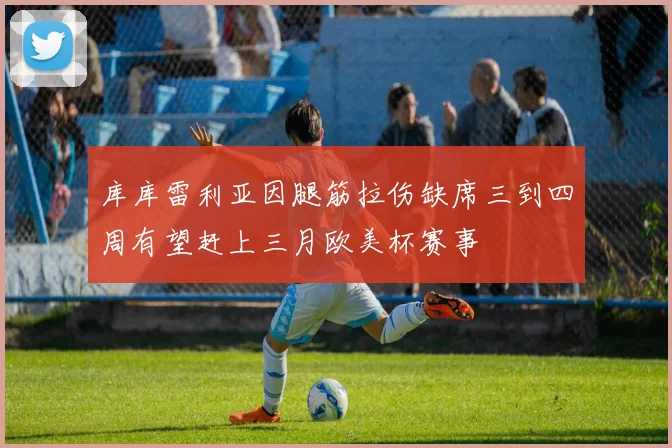 库库雷利亚因腿筋拉伤缺席三到四周有望赶上三月欧美杯赛事