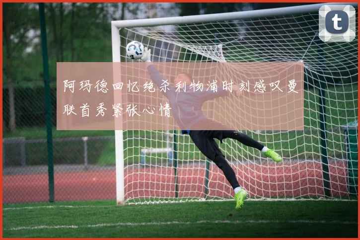 阿玛德回忆绝杀利物浦时刻感叹曼联首秀紧张心情