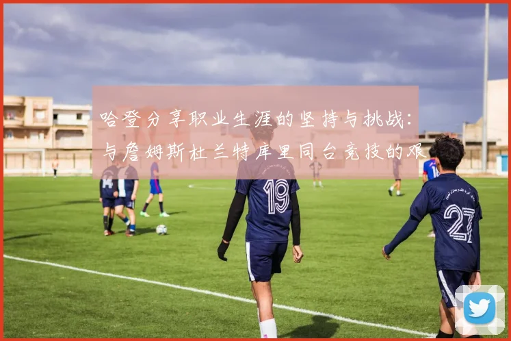 哈登分享职业生涯的坚持与挑战：与詹姆斯杜兰特库里同台竞技的艰辛