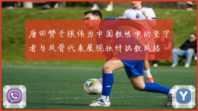 唐田赞于根伟为中国教练中的坚守者与风骨代表展现独特执教风格