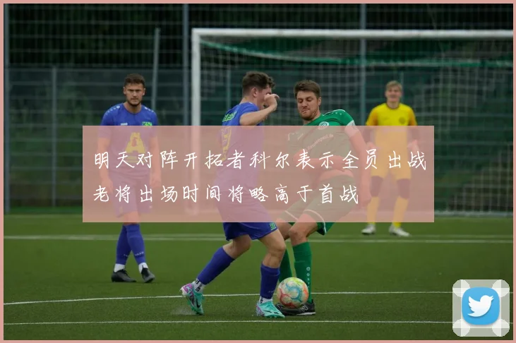 明天对阵开拓者科尔表示全员出战老将出场时间将略高于首战