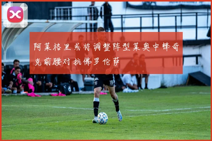 阿莱格里或将调整阵型莱奥中锋奇克前腰对抗佛罗伦萨